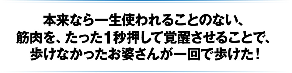 本来なら一生使われることのない、筋肉を、たった1秒押して覚醒させることで、歩けなかったお婆さんが一回で歩けた!