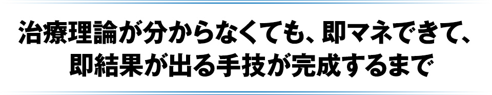 治療理論が分からなくても、即マネできて、即結果が出る手技が完成するまで