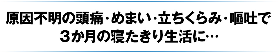 原因不明の頭痛・めまい・立ちくらみ・嘔吐で3か月の寝たきり生活に…