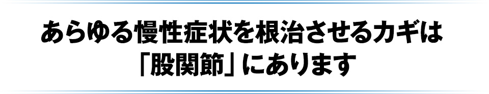 あらゆる慢性症状を根治させるカギは「股関節」にあります